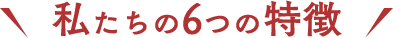 私たちの6つの特徴