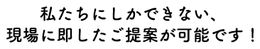 私たちにしかできない、現場に即したご提案が可能です!